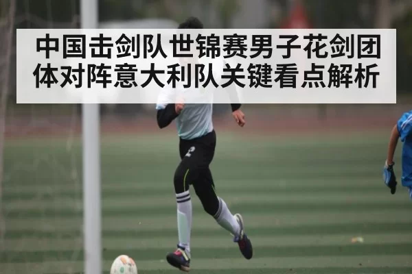 中国击剑队世锦赛男子花剑团体对阵意大利队关键看点解析